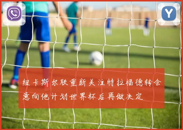 纽卡斯尔联重新关注特拉福德转会意向他计划世界杯后再做决定