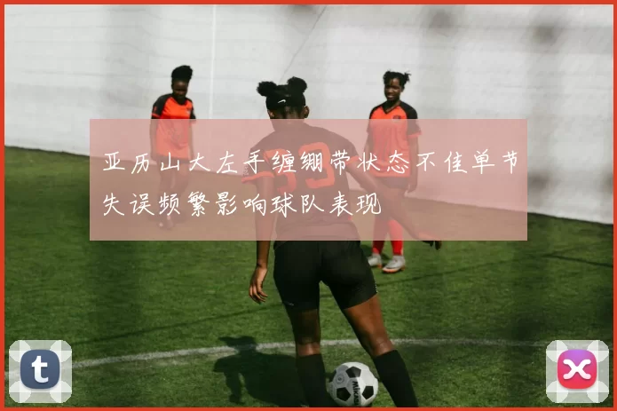 亚历山大左手缠绷带状态不佳单节失误频繁影响球队表现
