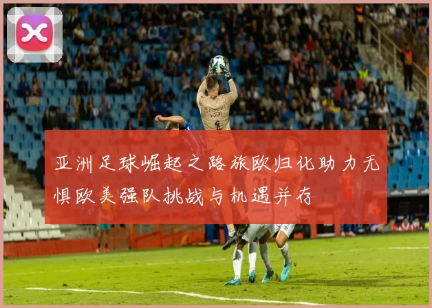 亚洲足球崛起之路旅欧归化助力无惧欧美强队挑战与机遇并存