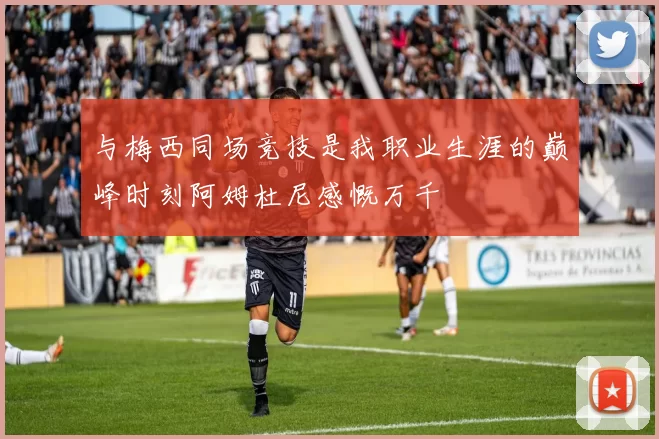 与梅西同场竞技是我职业生涯的巅峰时刻阿姆杜尼感慨万千