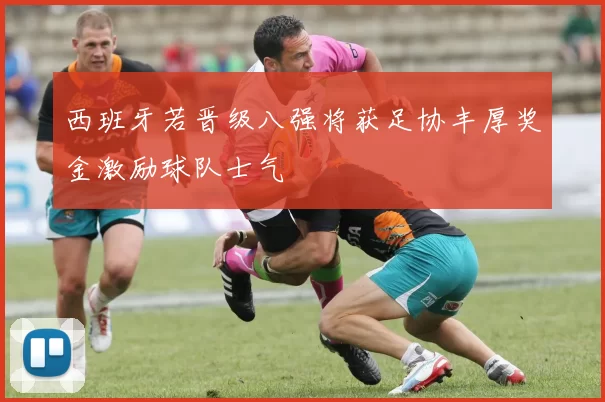 西班牙若晋级八强将获足协丰厚奖金激励球队士气