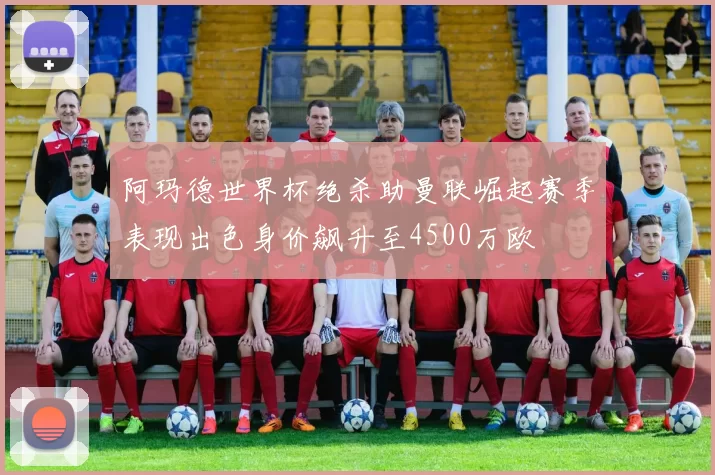 阿玛德世界杯绝杀助曼联崛起赛季表现出色身价飙升至4500万欧