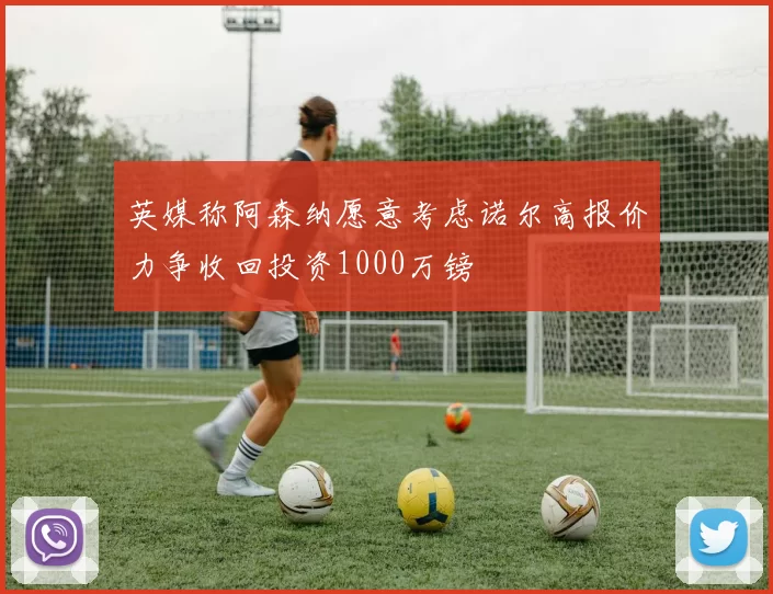 英媒称阿森纳愿意考虑诺尔高报价力争收回投资1000万镑