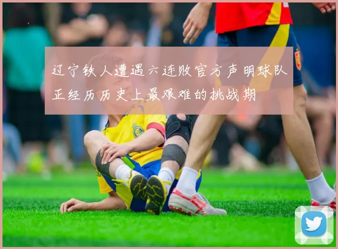 辽宁铁人遭遇六连败官方声明球队正经历历史上最艰难的挑战期
