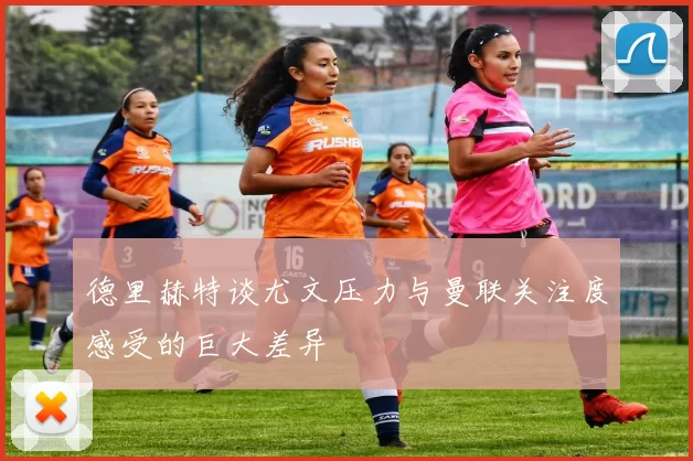 德里赫特谈尤文压力与曼联关注度感受的巨大差异