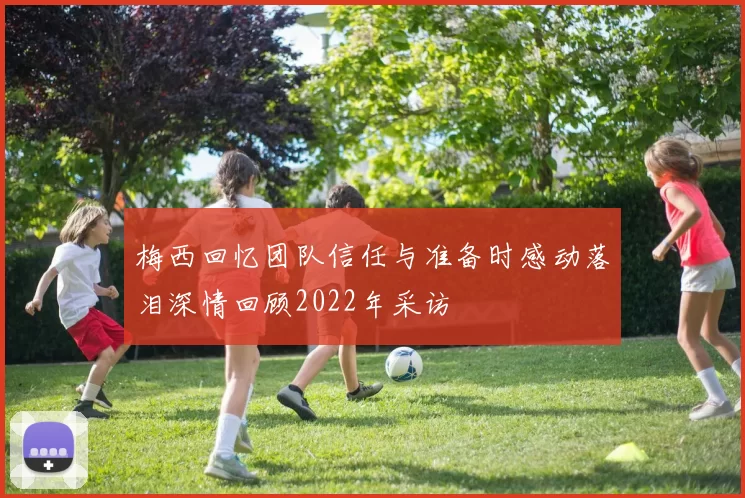 梅西回忆团队信任与准备时感动落泪深情回顾2022年采访