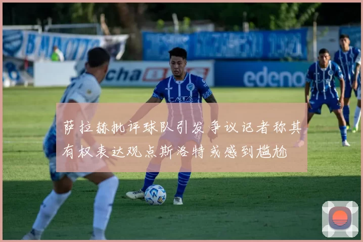 萨拉赫批评球队引发争议记者称其有权表达观点斯洛特或感到尴尬