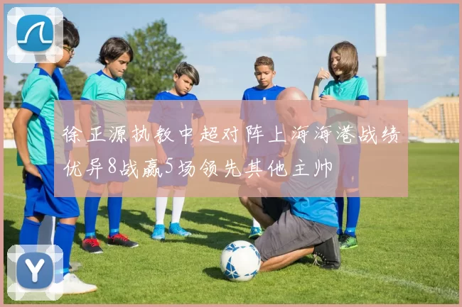 徐正源执教中超对阵上海海港战绩优异8战赢5场领先其他主帅