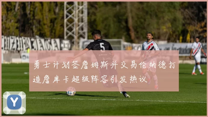 勇士计划签詹姆斯并交易伦纳德打造詹库卡超级阵容引发热议