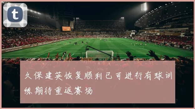 久保建英恢复顺利已可进行有球训练期待重返赛场