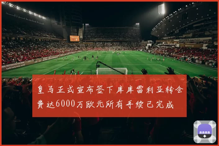 皇马正式宣布签下库库雷利亚转会费达6000万欧元所有手续已完成