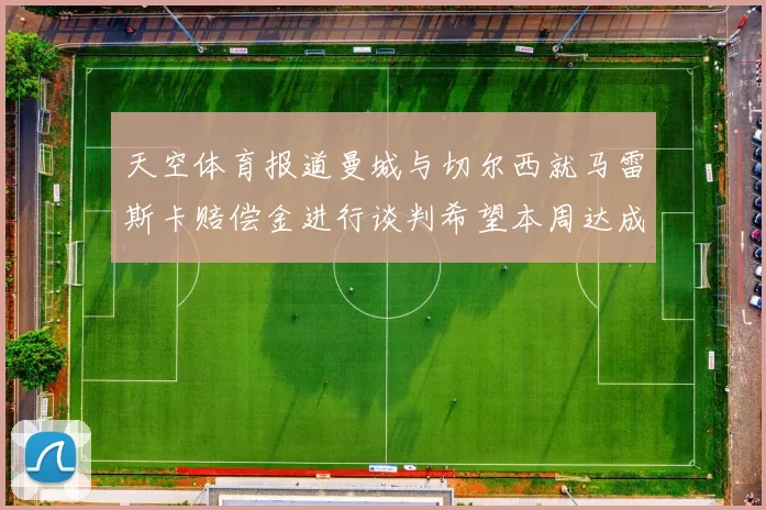 天空体育报道曼城与切尔西就马雷斯卡赔偿金进行谈判希望本周达成协议