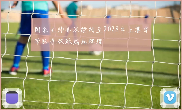 国米主帅齐沃续约至2028年上赛季带队夺双冠成就辉煌