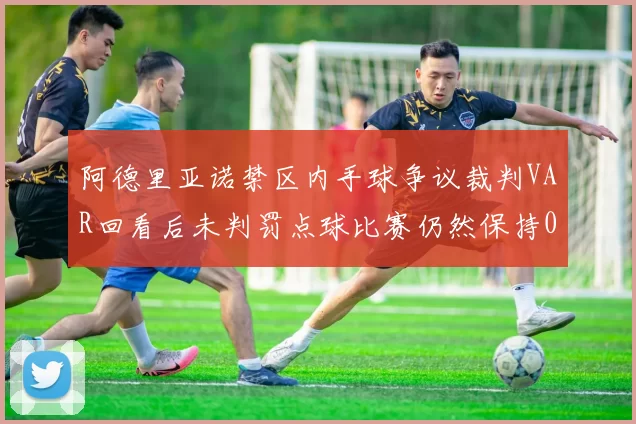 阿德里亚诺禁区内手球争议裁判VAR回看后未判罚点球比赛仍然保持0-0平局