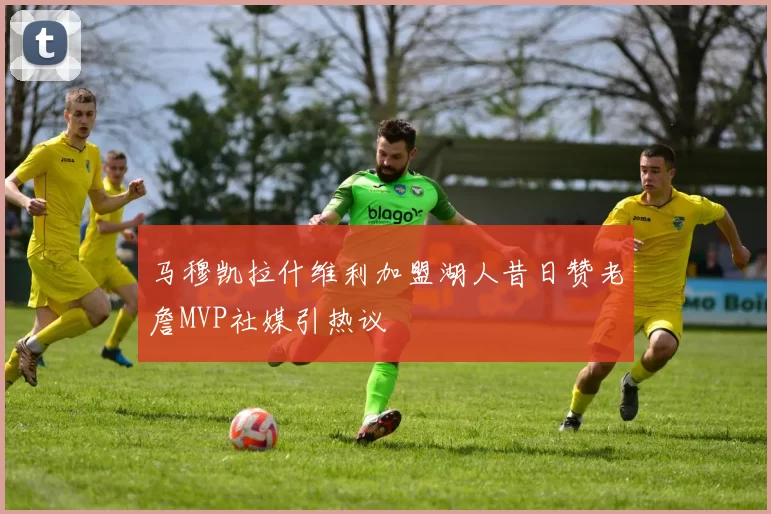 马穆凯拉什维利加盟湖人昔日赞老詹MVP社媒引热议