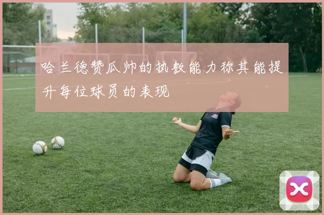 哈兰德赞瓜帅的执教能力称其能提升每位球员的表现